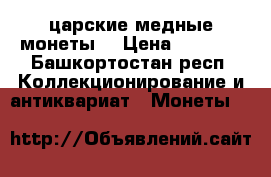 царские медные монеты  › Цена ­ 9 000 - Башкортостан респ. Коллекционирование и антиквариат » Монеты   